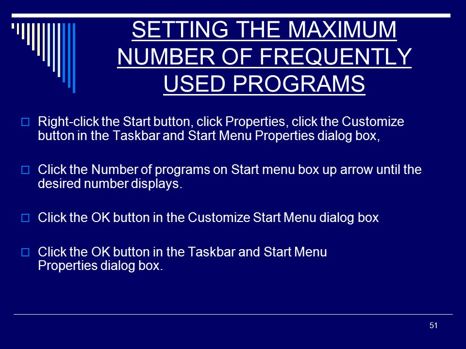 51 SETTING THE MAXIMUM NUMBER OF FREQUENTLY USED PROGRAMS  Right-click the Start button, click Properties, click the Customize button in the Taskbar and Start Menu Properties dialog box,  Click the Number of programs on Start menu box up arrow until the desired number displays.