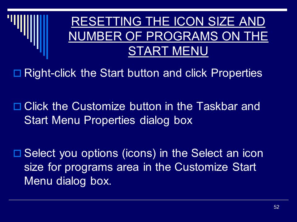 52 RESETTING THE ICON SIZE AND NUMBER OF PROGRAMS ON THE START MENU  Right-click the Start button and click Properties  Click the Customize button in the Taskbar and Start Menu Properties dialog box  Select you options (icons) in the Select an icon size for programs area in the Customize Start Menu dialog box.