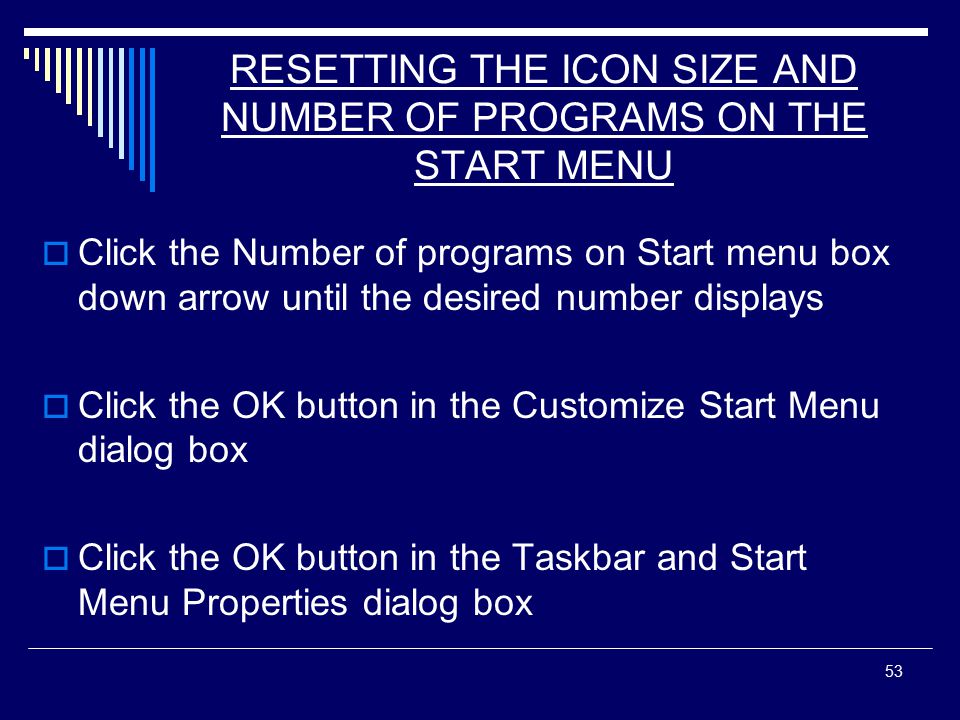 53 RESETTING THE ICON SIZE AND NUMBER OF PROGRAMS ON THE START MENU  Click the Number of programs on Start menu box down arrow until the desired number displays  Click the OK button in the Customize Start Menu dialog box  Click the OK button in the Taskbar and Start Menu Properties dialog box
