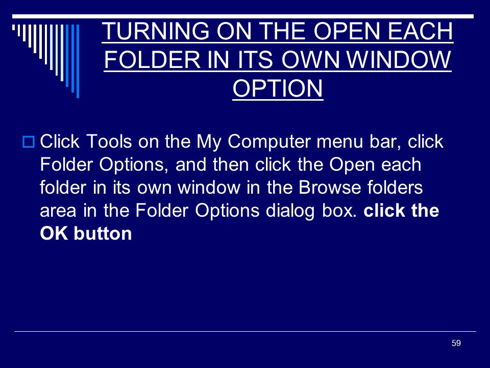 59 TURNING ON THE OPEN EACH FOLDER IN ITS OWN WINDOW OPTION  Click Tools on the My Computer menu bar, click Folder Options, and then click the Open each folder in its own window in the Browse folders area in the Folder Options dialog box.