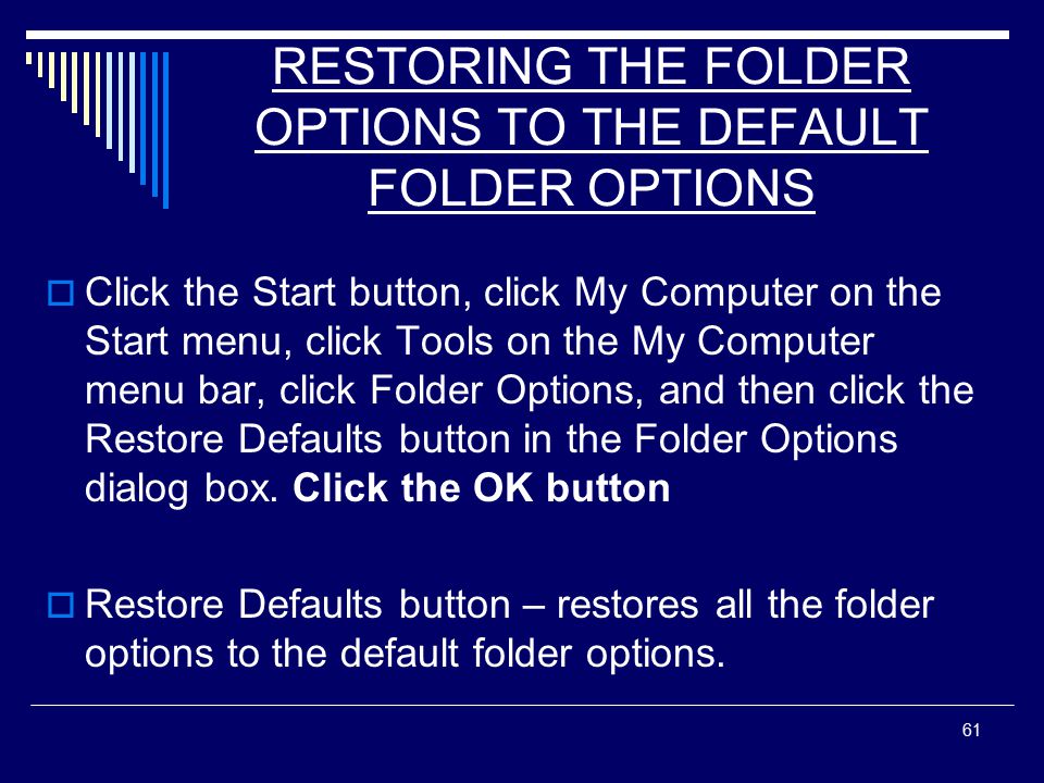 61 RESTORING THE FOLDER OPTIONS TO THE DEFAULT FOLDER OPTIONS  Click the Start button, click My Computer on the Start menu, click Tools on the My Computer menu bar, click Folder Options, and then click the Restore Defaults button in the Folder Options dialog box.