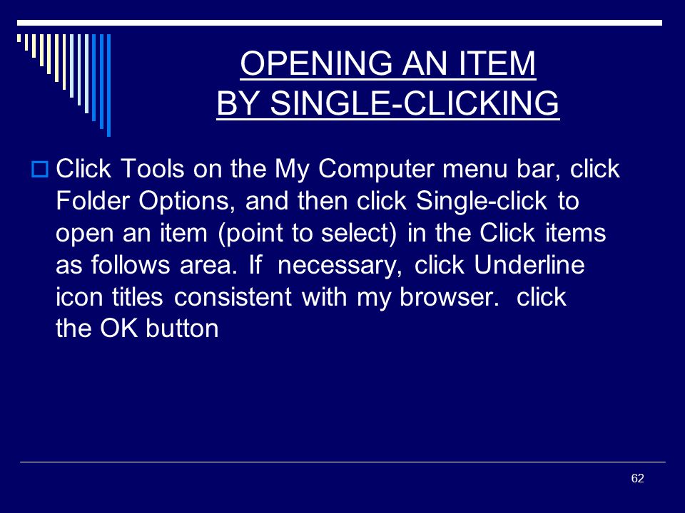 62 OPENING AN ITEM BY SINGLE-CLICKING  Click Tools on the My Computer menu bar, click Folder Options, and then click Single-click to open an item (point to select) in the Click items as follows area.
