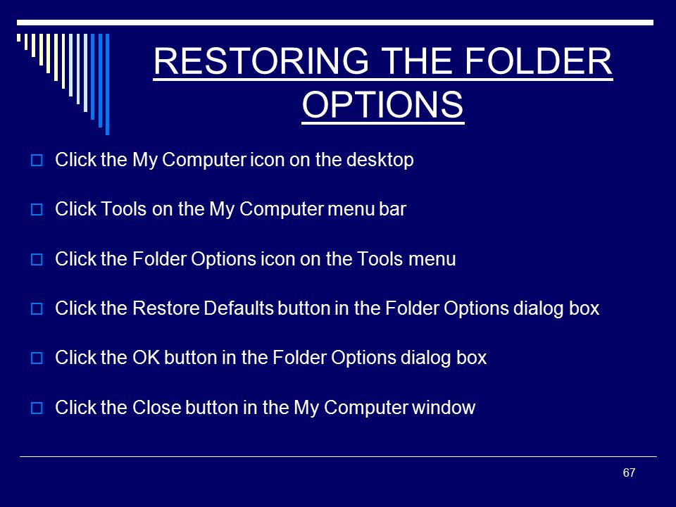 67 RESTORING THE FOLDER OPTIONS  Click the My Computer icon on the desktop  Click Tools on the My Computer menu bar  Click the Folder Options icon on the Tools menu  Click the Restore Defaults button in the Folder Options dialog box  Click the OK button in the Folder Options dialog box  Click the Close button in the My Computer window