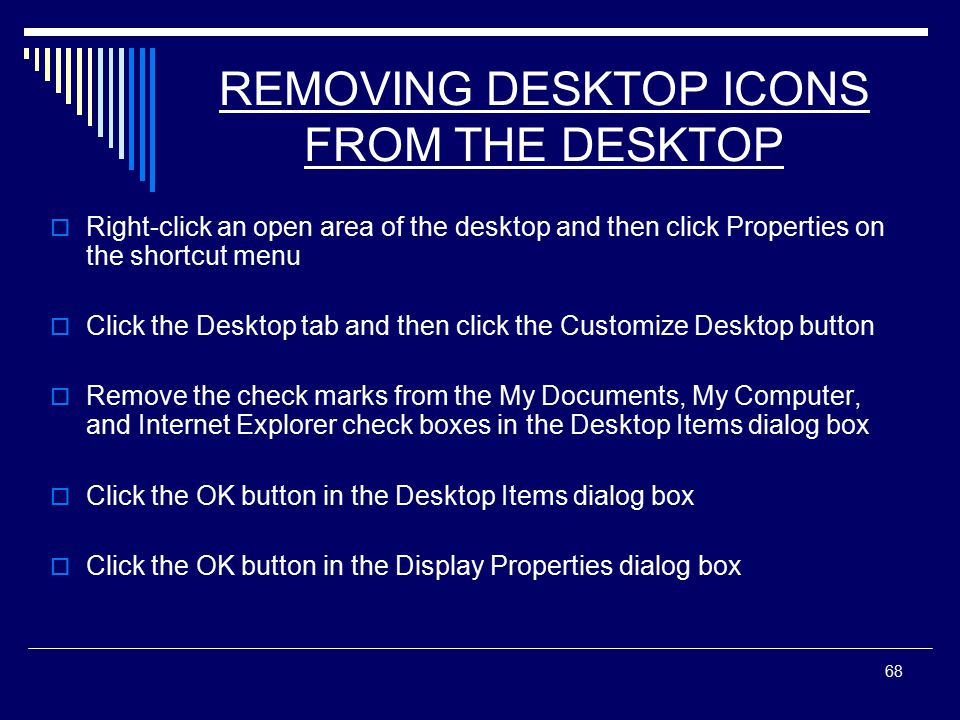 68 REMOVING DESKTOP ICONS FROM THE DESKTOP  Right-click an open area of the desktop and then click Properties on the shortcut menu  Click the Desktop tab and then click the Customize Desktop button  Remove the check marks from the My Documents, My Computer, and Internet Explorer check boxes in the Desktop Items dialog box  Click the OK button in the Desktop Items dialog box  Click the OK button in the Display Properties dialog box