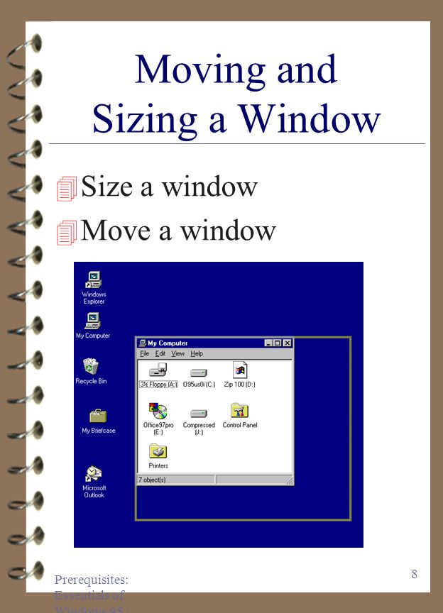 Prerequisites: Essentials of Windows 95 / 97 7 Anatomy of a Window 4 Title bar 4 Minimize button 4 Maximize button 4 Restore button 4 Close button 4 Menu bar 4 Toolbar 4 Status Bar 4 Vertical scroll bar 4 Horizontal scroll bar 4 Large Icons view 4 Details view