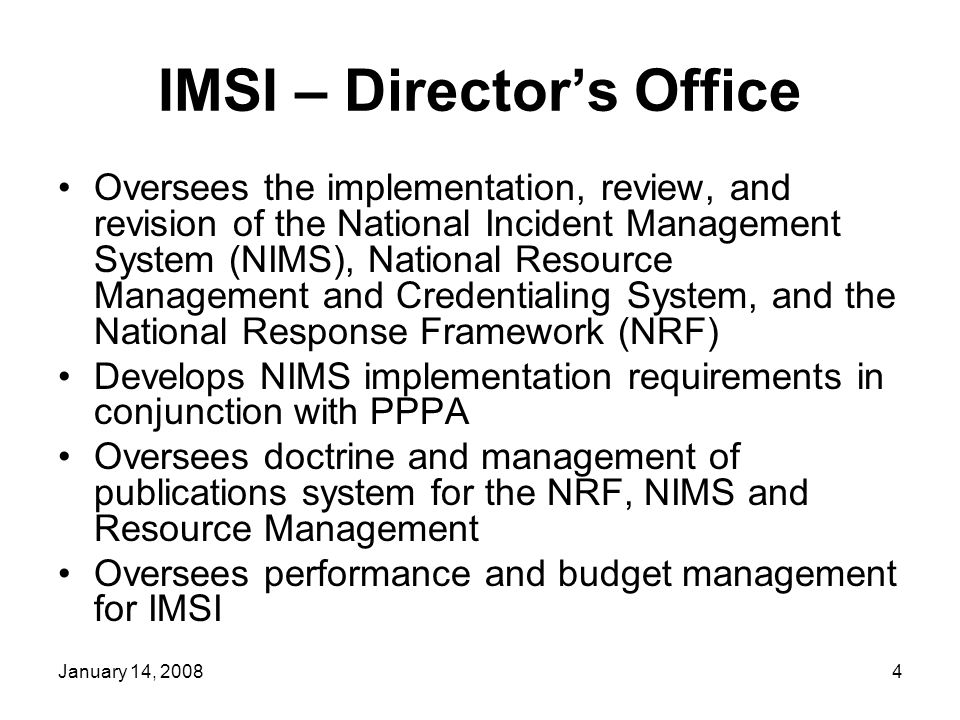 January 14, IMSI – Director’s Office Oversees the implementation, review, and revision of the National Incident Management System (NIMS), National Resource Management and Credentialing System, and the National Response Framework (NRF) Develops NIMS implementation requirements in conjunction with PPPA Oversees doctrine and management of publications system for the NRF, NIMS and Resource Management Oversees performance and budget management for IMSI