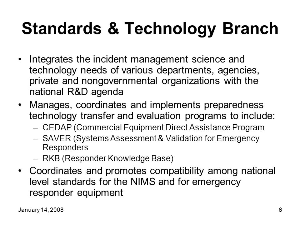 January 14, Standards & Technology Branch Integrates the incident management science and technology needs of various departments, agencies, private and nongovernmental organizations with the national R&D agenda Manages, coordinates and implements preparedness technology transfer and evaluation programs to include: –CEDAP (Commercial Equipment Direct Assistance Program –SAVER (Systems Assessment & Validation for Emergency Responders –RKB (Responder Knowledge Base) Coordinates and promotes compatibility among national level standards for the NIMS and for emergency responder equipment
