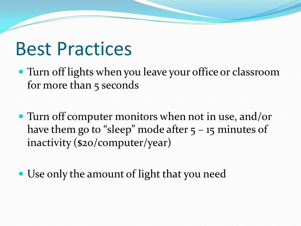Best Practices Turn off lights when you leave your office or classroom for more than 5 seconds Turn off computer monitors when not in use, and/or have them go to sleep mode after 5 – 15 minutes of inactivity ($20/computer/year) Use only the amount of light that you need