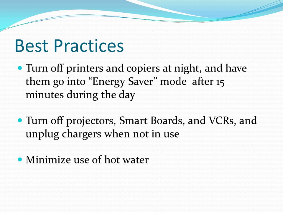 Best Practices Turn off printers and copiers at night, and have them go into Energy Saver mode after 15 minutes during the day Turn off projectors, Smart Boards, and VCRs, and unplug chargers when not in use Minimize use of hot water