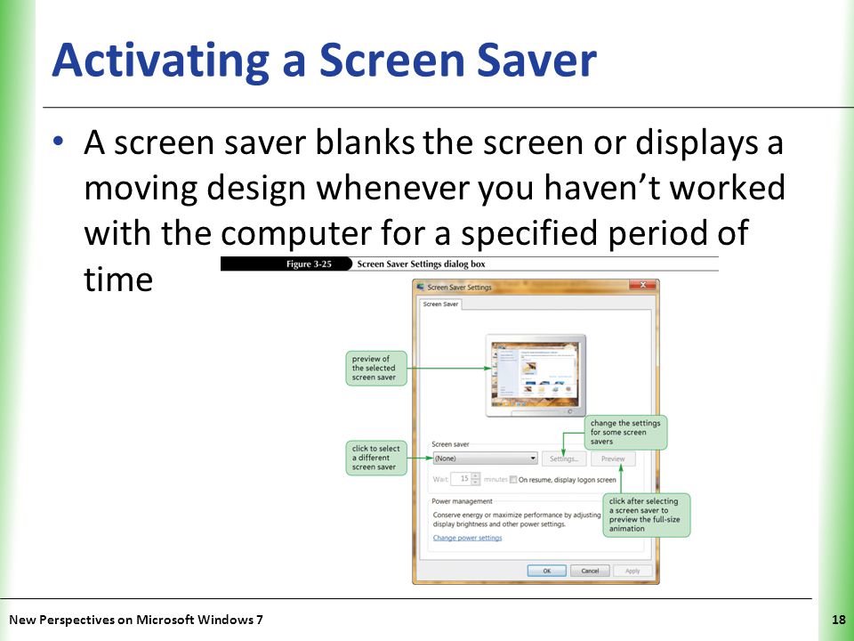 XP Activating a Screen Saver A screen saver blanks the screen or displays a moving design whenever you haven’t worked with the computer for a specified period of time New Perspectives on Microsoft Windows 718