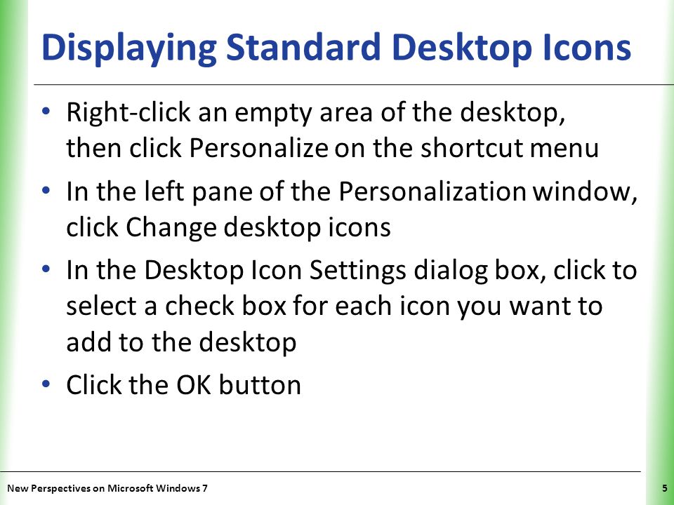 XP Displaying Standard Desktop Icons Right-click an empty area of the desktop, then click Personalize on the shortcut menu In the left pane of the Personalization window, click Change desktop icons In the Desktop Icon Settings dialog box, click to select a check box for each icon you want to add to the desktop Click the OK button New Perspectives on Microsoft Windows 75