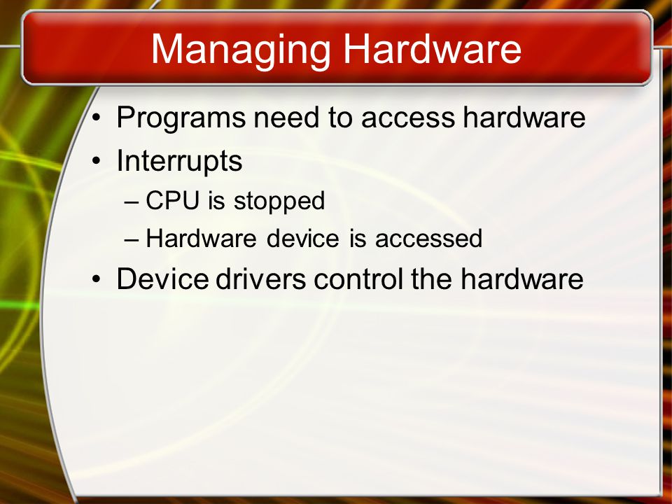 Managing Hardware Programs need to access hardware Interrupts –CPU is stopped –Hardware device is accessed Device drivers control the hardware
