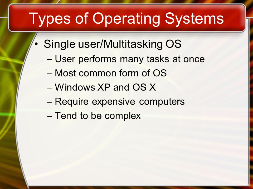 Types of Operating Systems Single user/Multitasking OS –User performs many tasks at once –Most common form of OS –Windows XP and OS X –Require expensive computers –Tend to be complex