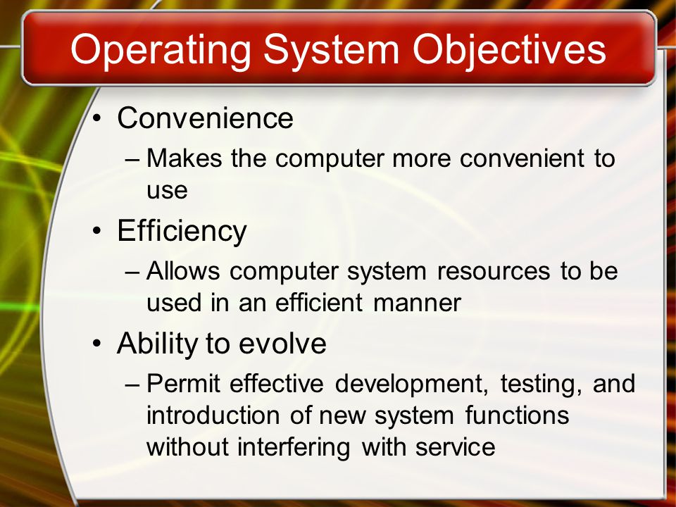 Operating System Objectives Convenience –Makes the computer more convenient to use Efficiency –Allows computer system resources to be used in an efficient manner Ability to evolve –Permit effective development, testing, and introduction of new system functions without interfering with service
