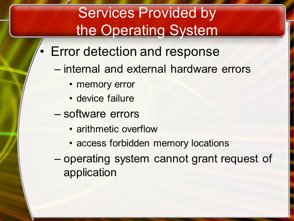 Services Provided by the Operating System Error detection and response –internal and external hardware errors memory error device failure –software errors arithmetic overflow access forbidden memory locations –operating system cannot grant request of application