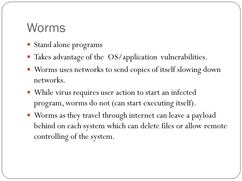 Worms Stand alone programs Takes advantage of the OS/application vulnerabilities.