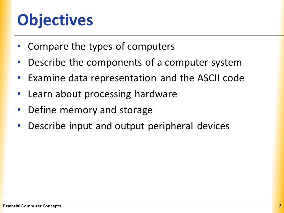 XP Objectives Compare the types of computers Describe the components of a computer system Examine data representation and the ASCII code Learn about processing hardware Define memory and storage Describe input and output peripheral devices 2Essential Computer Concepts