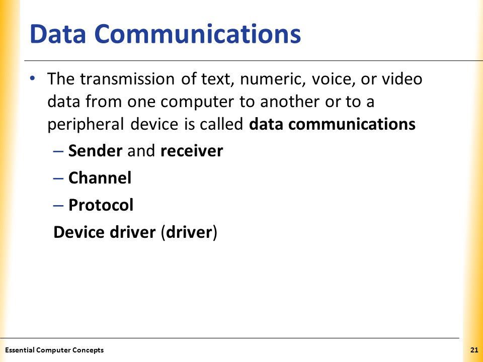 XP Data Communications The transmission of text, numeric, voice, or video data from one computer to another or to a peripheral device is called data communications – Sender and receiver – Channel – Protocol Device driver (driver) 21Essential Computer Concepts