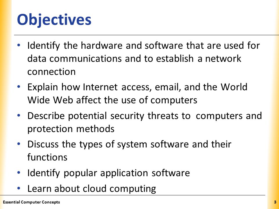 XP Objectives Identify the hardware and software that are used for data communications and to establish a network connection Explain how Internet access,  , and the World Wide Web affect the use of computers Describe potential security threats to computers and protection methods Discuss the types of system software and their functions Identify popular application software Learn about cloud computing 3Essential Computer Concepts