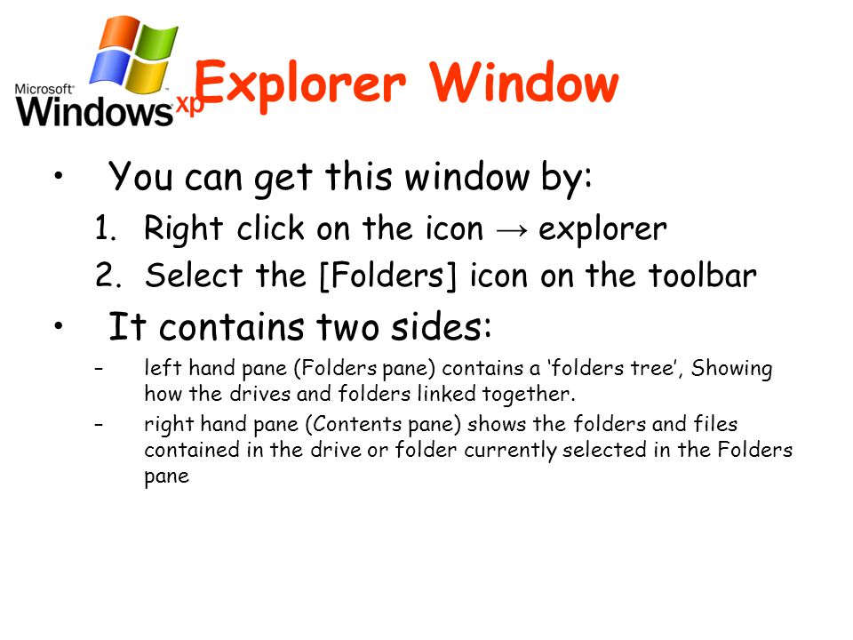 Explorer Window You can get this window by: 1.Right click on the icon → explorer 2.Select the [Folders] icon on the toolbar It contains two sides: –left hand pane (Folders pane) contains a ‘folders tree’, Showing how the drives and folders linked together.