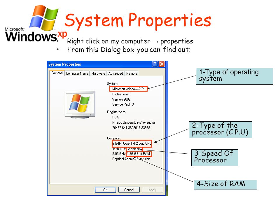 System Properties Right click on my computer → properties From this Dialog box you can find out: 4-Size of RAM 3-Speed Of Processor 2-Type of the processor (C.P.U) 1-Type of operating system