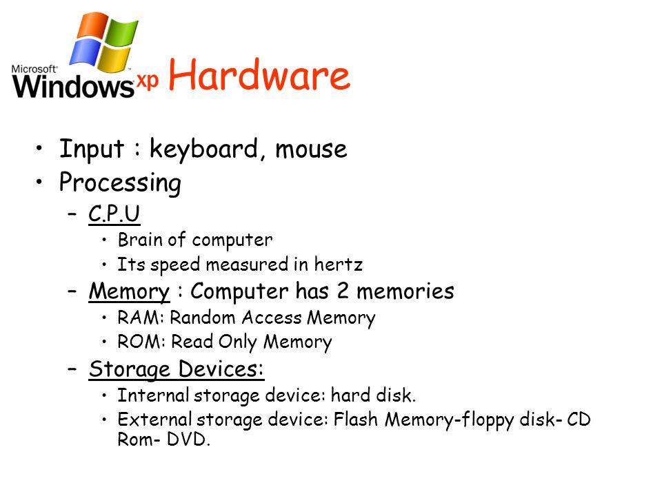 Hardware Input : keyboard, mouse Processing –C–C.P.U Brain of computer Its speed measured in hertz –M–Memory : Computer has 2 memories RAM: Random Access Memory ROM: Read Only Memory –S–Storage Devices: Internal storage device: hard disk.