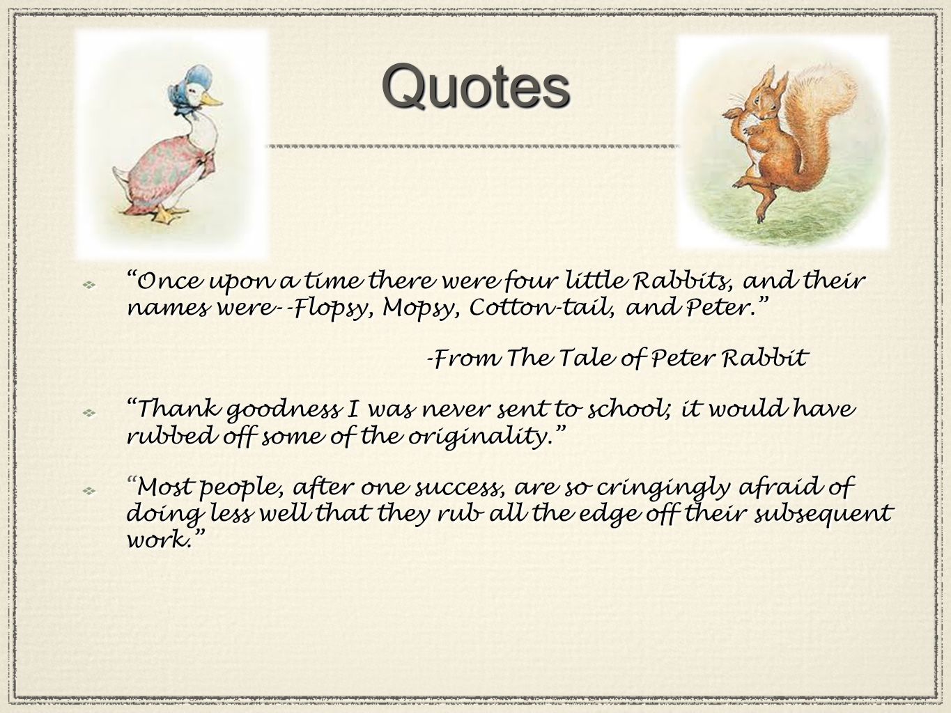QuotesQuotes Once upon a time there were four little Rabbits, and their names were--Flopsy, Mopsy, Cotton-tail, and Peter. -From The Tale of Peter Rabbit Thank goodness I was never sent to school; it would have rubbed off some of the originality. Most people, after one success, are so cringingly afraid of doing less well that they rub all the edge off their subsequent work. Once upon a time there were four little Rabbits, and their names were--Flopsy, Mopsy, Cotton-tail, and Peter. -From The Tale of Peter Rabbit Thank goodness I was never sent to school; it would have rubbed off some of the originality. Most people, after one success, are so cringingly afraid of doing less well that they rub all the edge off their subsequent work.