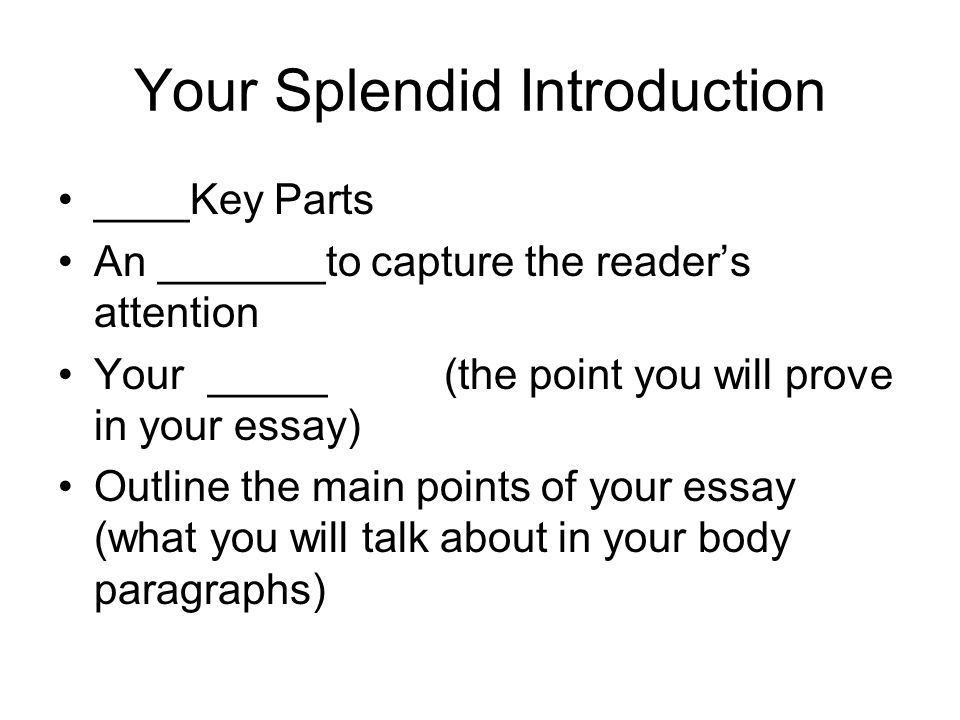 Your Splendid Introduction ____Key Parts An _______to capture the reader’s attention Your _____ (the point you will prove in your essay) Outline the main points of your essay (what you will talk about in your body paragraphs)