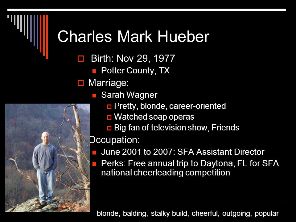 Charles Mark Hueber  Birth: Nov 29, 1977 Potter County, TX  Marriage: Sarah Wagner  Pretty, blonde, career-oriented  Watched soap operas  Big fan of television show, Friends  Occupation: June 2001 to 2007: SFA Assistant Director Perks: Free annual trip to Daytona, FL for SFA national cheerleading competition blonde, balding, stalky build, cheerful, outgoing, popular