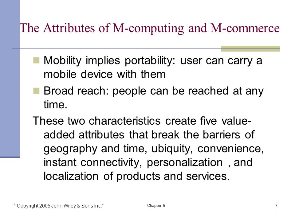 Copyright 2005 John Wiley & Sons Inc. Chapter 67 The Attributes of M-computing and M-commerce Mobility implies portability: user can carry a mobile device with them Broad reach: people can be reached at any time.