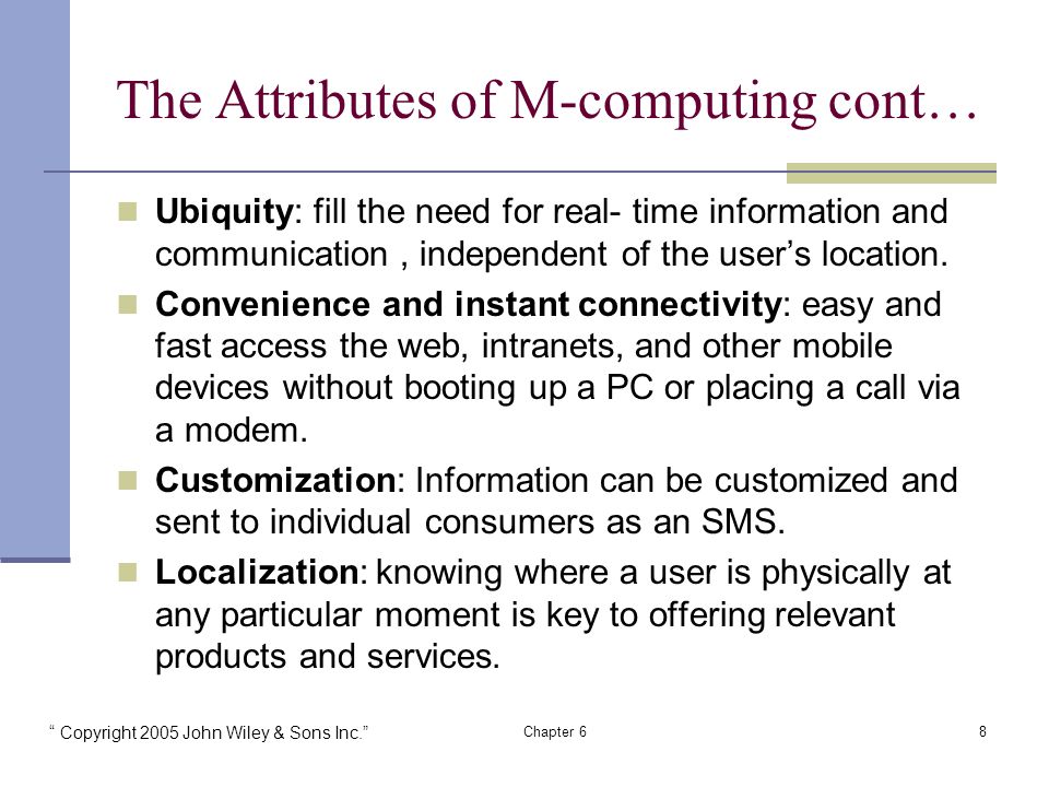 Copyright 2005 John Wiley & Sons Inc. Chapter 68 The Attributes of M-computing cont… Ubiquity: fill the need for real- time information and communication, independent of the user’s location.