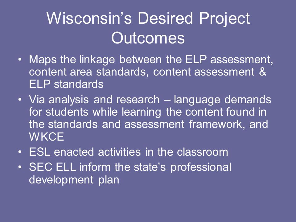 Wisconsin’s Desired Project Outcomes Maps the linkage between the ELP assessment, content area standards, content assessment & ELP standards Via analysis and research – language demands for students while learning the content found in the standards and assessment framework, and WKCE ESL enacted activities in the classroom SEC ELL inform the state’s professional development plan