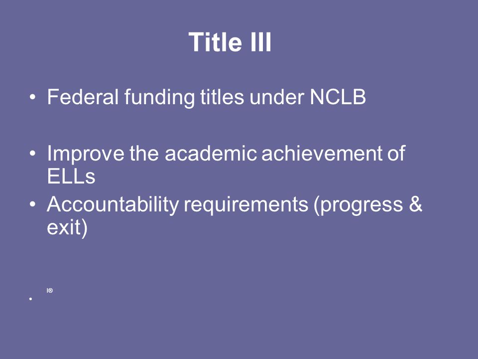 Title III Federal funding titles under NCLB Improve the academic achievement of ELLs Accountability requirements (progress & exit) I®