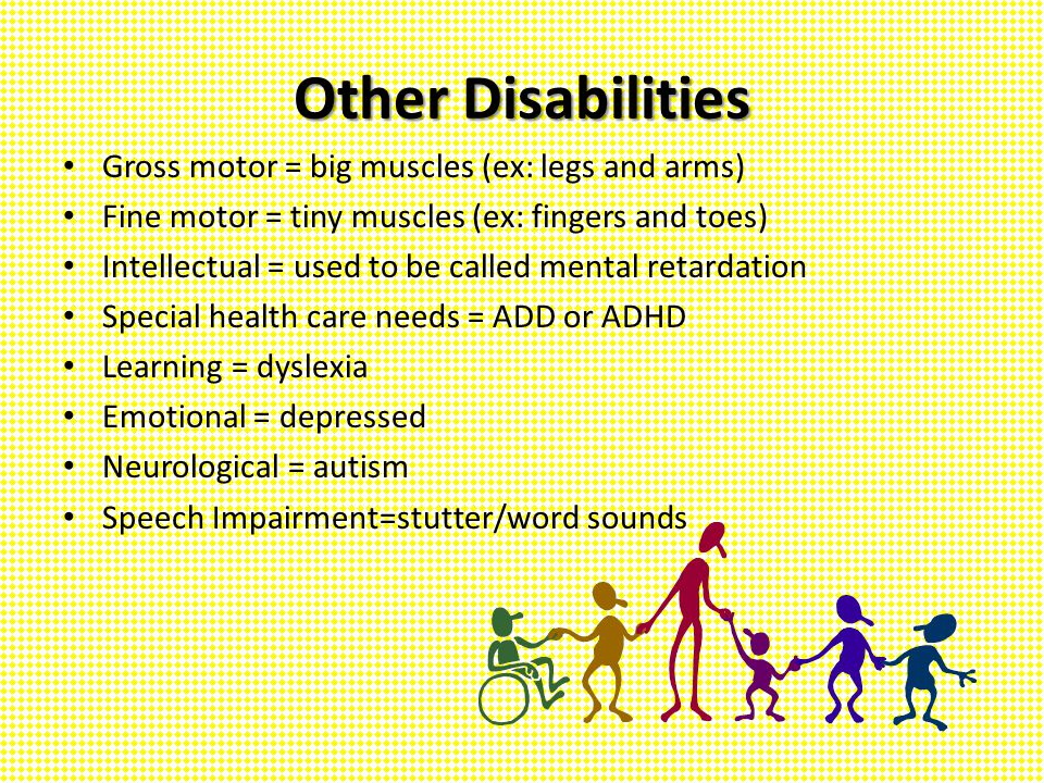 Other Disabilities Gross motor = big muscles (ex: legs and arms) Fine motor = tiny muscles (ex: fingers and toes) Intellectual = used to be called mental retardation Special health care needs = ADD or ADHD Learning = dyslexia Emotional = depressed Neurological = autism Speech Impairment=stutter/word sounds