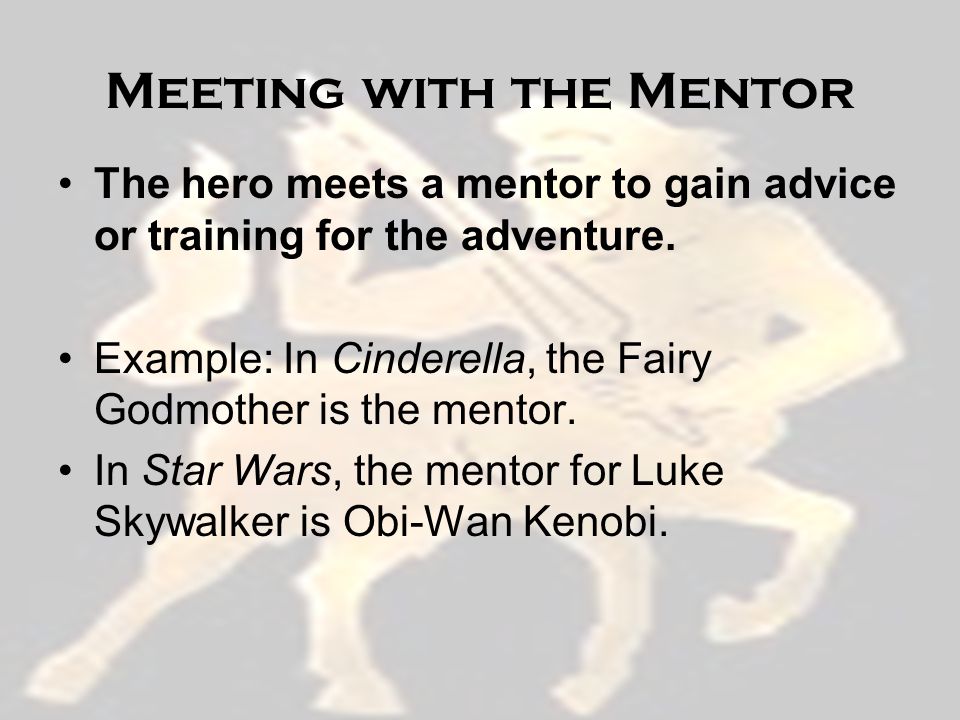Meeting with the Mentor The hero meets a mentor to gain advice or training for the adventure.