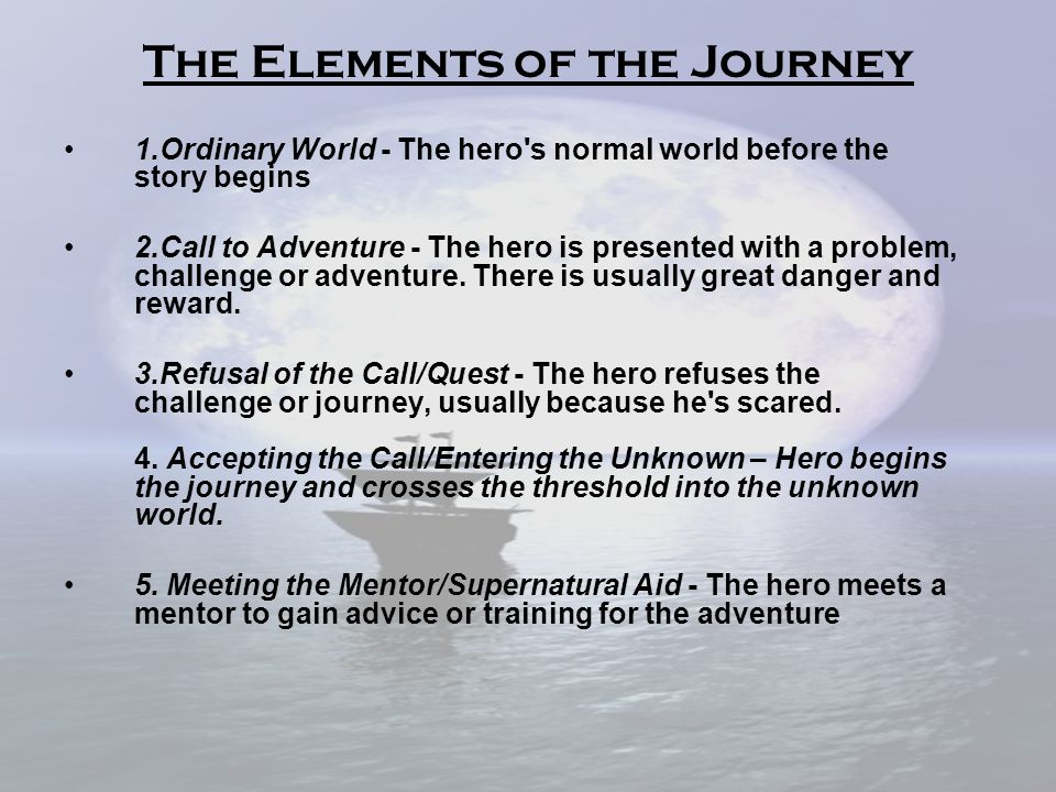The Elements of the Journey 1.Ordinary World - The hero s normal world before the story begins 2.Call to Adventure - The hero is presented with a problem, challenge or adventure.