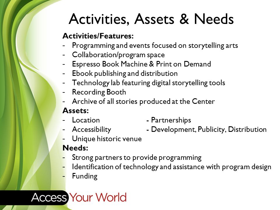 Activities, Assets & Needs Activities/Features: -Programming and events focused on storytelling arts -Collaboration/program space -Espresso Book Machine & Print on Demand -Ebook publishing and distribution -Technology lab featuring digital storytelling tools -Recording Booth -Archive of all stories produced at the Center Assets: -Location - Partnerships -Accessibility- Development, Publicity, Distribution -Unique historic venue Needs: -Strong partners to provide programming -Identification of technology and assistance with program design -Funding