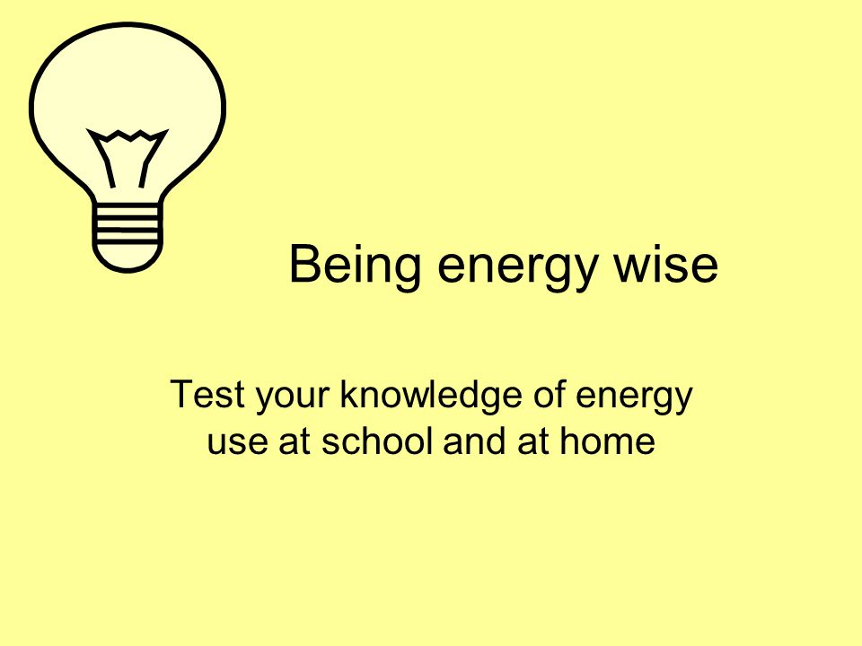 Being energy wise Test your knowledge of energy use at school and at home