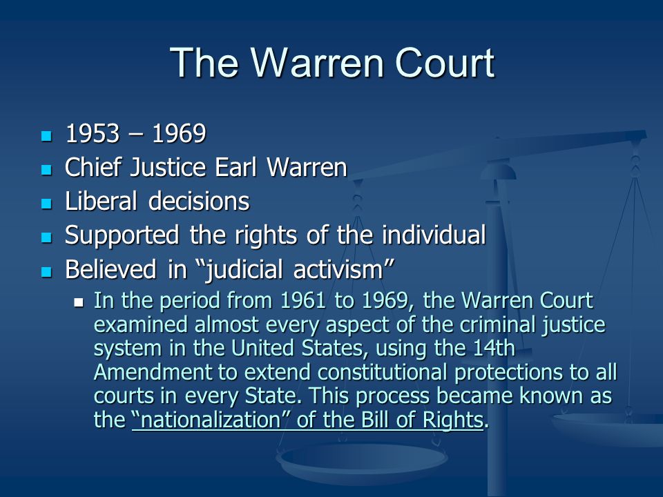 The Warren Court 1953 – – 1969 Chief Justice Earl Warren Chief Justice Earl Warren Liberal decisions Liberal decisions Supported the rights of the individual Supported the rights of the individual Believed in judicial activism Believed in judicial activism In the period from 1961 to 1969, the Warren Court examined almost every aspect of the criminal justice system in the United States, using the 14th Amendment to extend constitutional protections to all courts in every State.