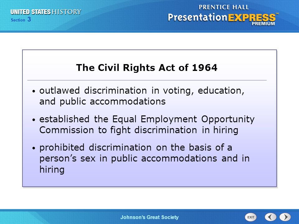 Chapter 25 Section 1 The Cold War Begins Section 3 Johnson’s Great Society The Civil Rights Act of 1964 outlawed discrimination in voting, education, and public accommodations established the Equal Employment Opportunity Commission to fight discrimination in hiring prohibited discrimination on the basis of a person’s sex in public accommodations and in hiring