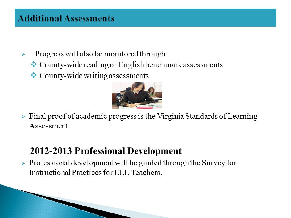  Progress will also be monitored through:  County-wide reading or English benchmark assessments  County-wide writing assessments  Final proof of academic progress is the Virginia Standards of Learning Assessment Professional Development  Professional development will be guided through the Survey for Instructional Practices for ELL Teachers.