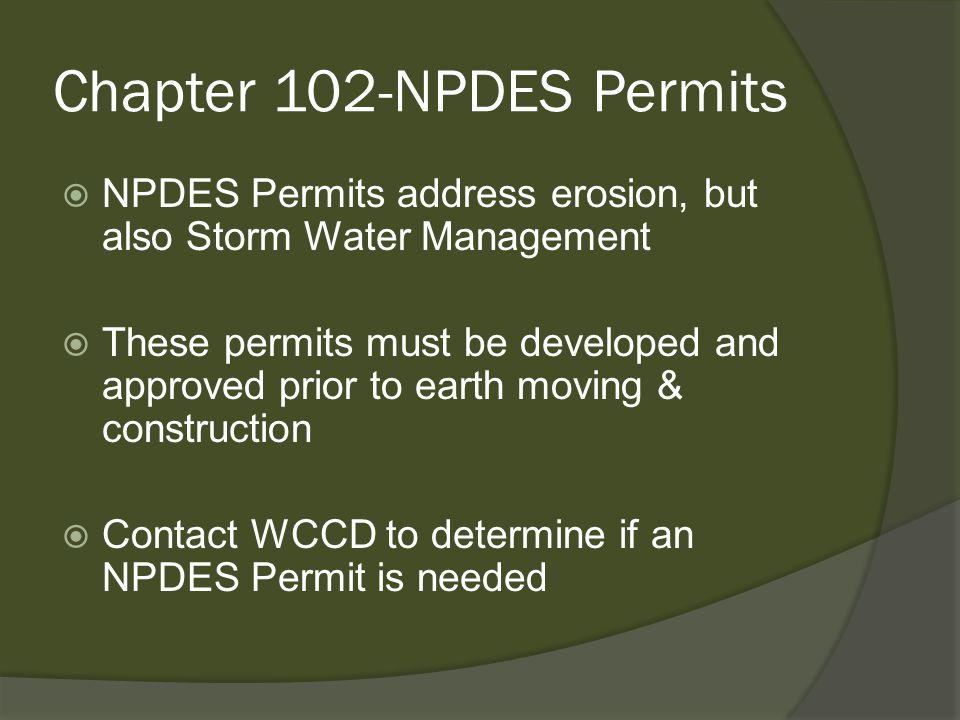 Chapter 102-NPDES Permits  NPDES Permits address erosion, but also Storm Water Management  These permits must be developed and approved prior to earth moving & construction  Contact WCCD to determine if an NPDES Permit is needed
