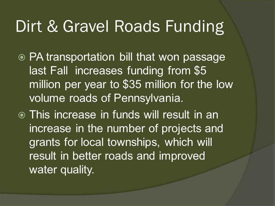 Dirt & Gravel Roads Funding  PA transportation bill that won passage last Fall increases funding from $5 million per year to $35 million for the low volume roads of Pennsylvania.