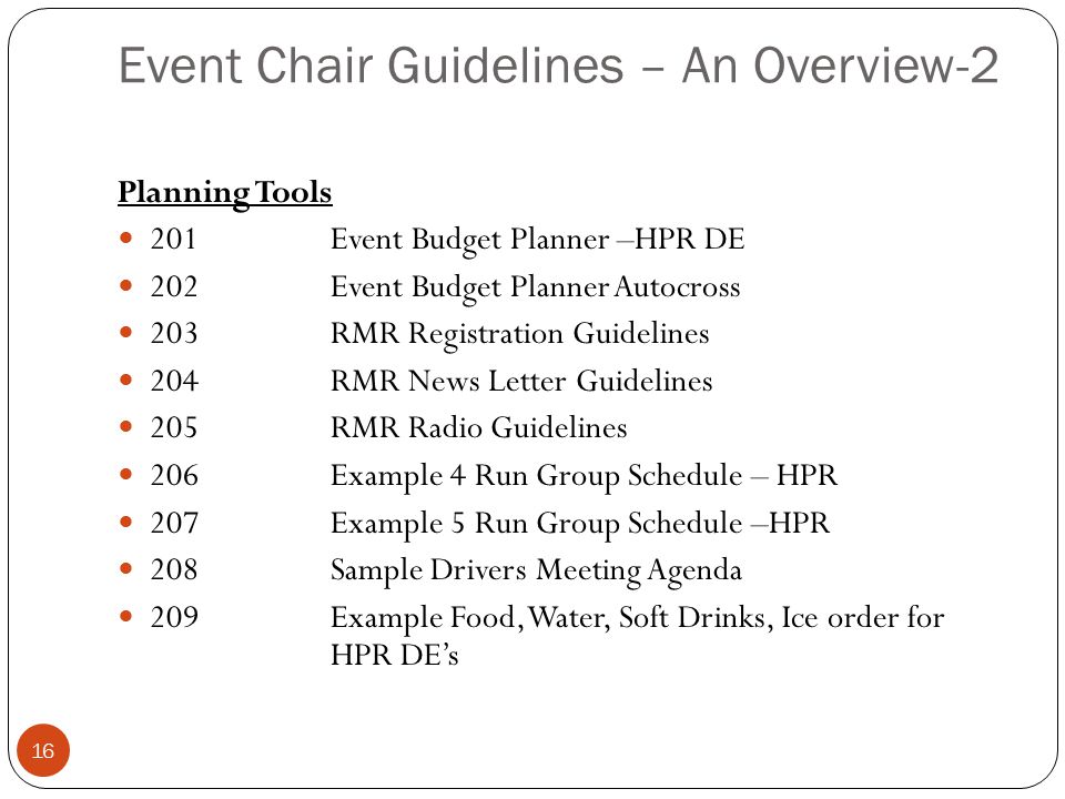 Event Chair Guidelines – An Overview-2 16 Planning Tools 201Event Budget Planner –HPR DE 202Event Budget Planner Autocross 203RMR Registration Guidelines 204RMR News Letter Guidelines 205RMR Radio Guidelines 206Example 4 Run Group Schedule – HPR 207Example 5 Run Group Schedule –HPR 208Sample Drivers Meeting Agenda 209Example Food, Water, Soft Drinks, Ice order for HPR DE’s