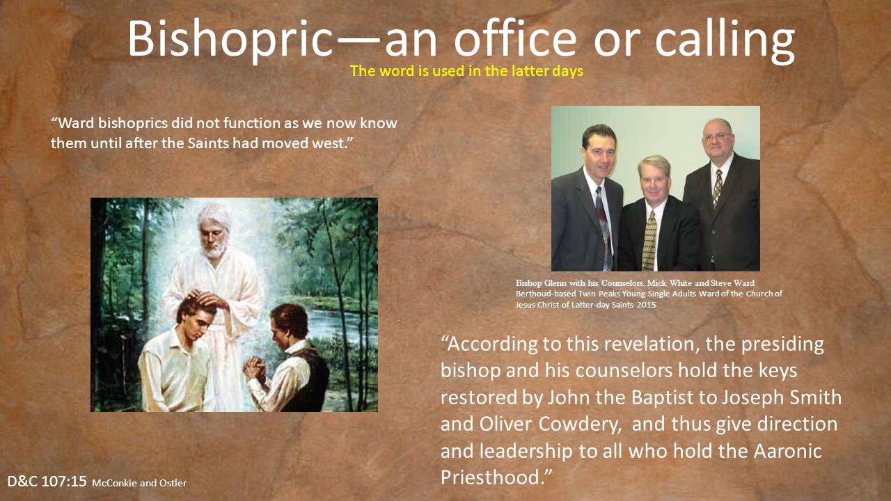 Bishopric—an office or calling D&C 107:15 McConkie and Ostler Ward bishoprics did not function as we now know them until after the Saints had moved west. The word is used in the latter days According to this revelation, the presiding bishop and his counselors hold the keys restored by John the Baptist to Joseph Smith and Oliver Cowdery, and thus give direction and leadership to all who hold the Aaronic Priesthood. Bishop Glenn with his Counselors, Mick White and Steve Ward Berthoud-based Twin Peaks Young Single Adults Ward of the Church of Jesus Christ of Latter-day Saints 2015