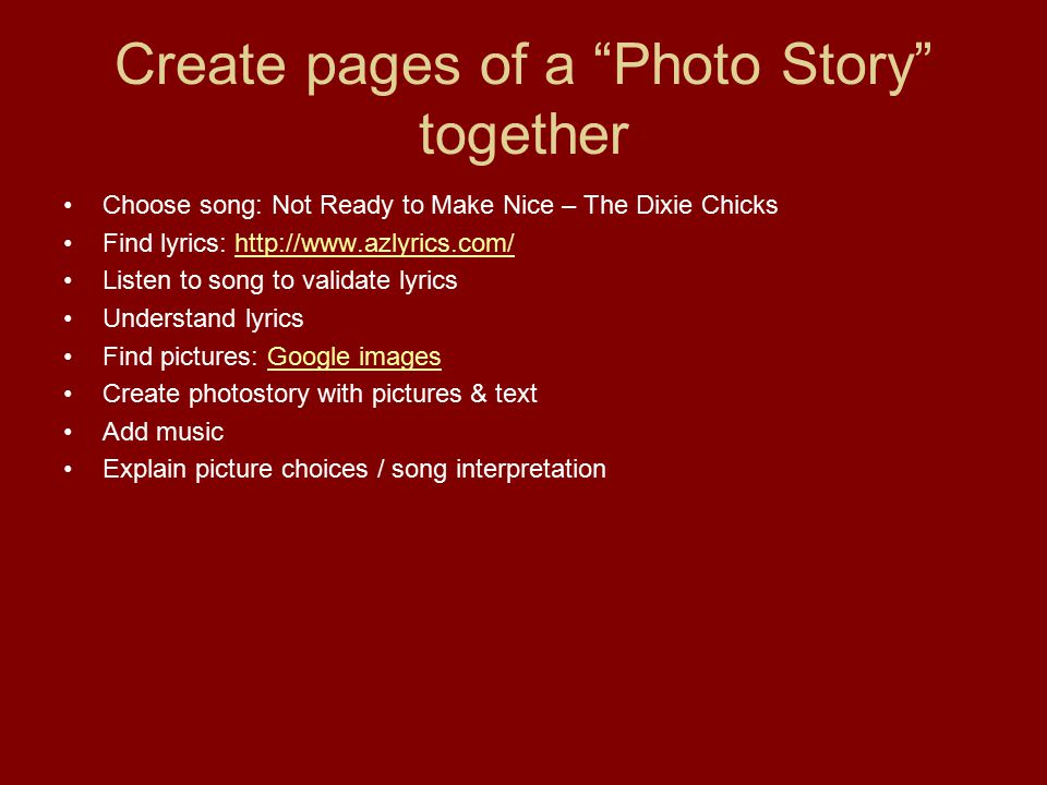 Create pages of a Photo Story together Choose song: Not Ready to Make Nice – The Dixie Chicks Find lyrics:   Listen to song to validate lyrics Understand lyrics Find pictures: Google imagesGoogle images Create photostory with pictures & text Add music Explain picture choices / song interpretation