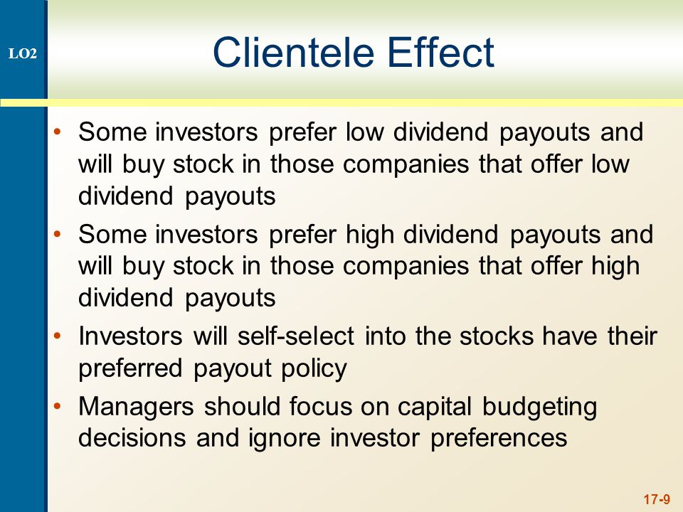 17-9 Clientele Effect Some investors prefer low dividend payouts and will buy stock in those companies that offer low dividend payouts Some investors prefer high dividend payouts and will buy stock in those companies that offer high dividend payouts Investors will self-select into the stocks have their preferred payout policy Managers should focus on capital budgeting decisions and ignore investor preferences LO2