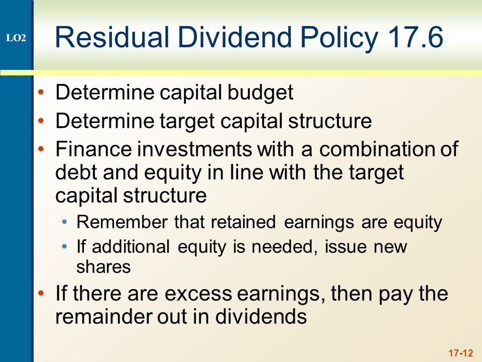 17-12 Residual Dividend Policy 17.6 Determine capital budget Determine target capital structure Finance investments with a combination of debt and equity in line with the target capital structure Remember that retained earnings are equity If additional equity is needed, issue new shares If there are excess earnings, then pay the remainder out in dividends LO2
