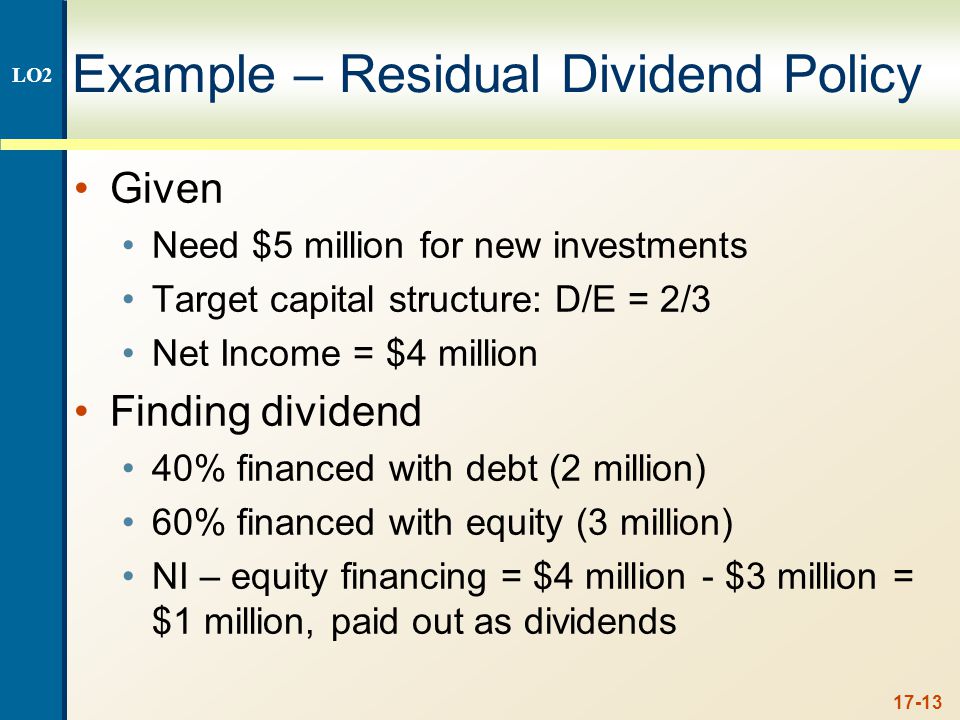 17-13 Example – Residual Dividend Policy Given Need $5 million for new investments Target capital structure: D/E = 2/3 Net Income = $4 million Finding dividend 40% financed with debt (2 million) 60% financed with equity (3 million) NI – equity financing = $4 million - $3 million = $1 million, paid out as dividends LO2