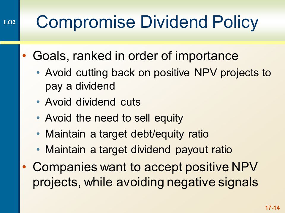 17-14 Compromise Dividend Policy Goals, ranked in order of importance Avoid cutting back on positive NPV projects to pay a dividend Avoid dividend cuts Avoid the need to sell equity Maintain a target debt/equity ratio Maintain a target dividend payout ratio Companies want to accept positive NPV projects, while avoiding negative signals LO2